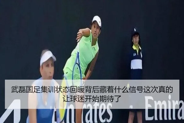 武磊国足集训状态回暖背后藏着什么信号这次真的让球迷开始期待了